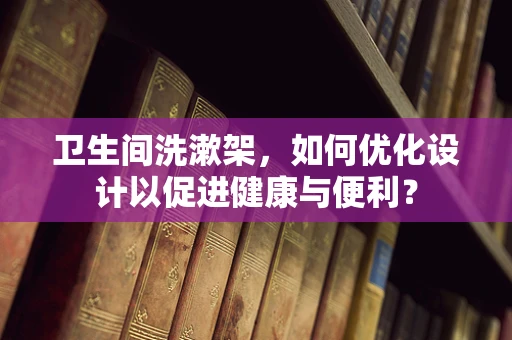 卫生间洗漱架，如何优化设计以促进健康与便利？