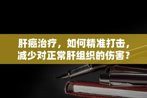 肝癌治疗，如何精准打击，减少对正常肝组织的伤害？