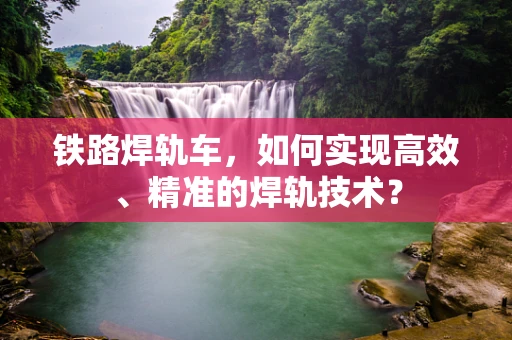 铁路焊轨车，如何实现高效、精准的焊轨技术？