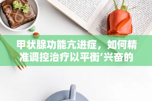 甲状腺功能亢进症，如何精准调控治疗以平衡‘兴奋的腺体’？