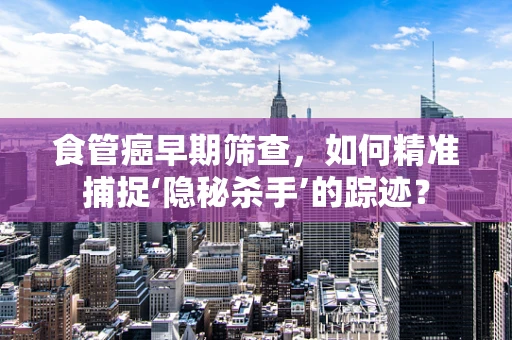 食管癌早期筛查，如何精准捕捉‘隐秘杀手’的踪迹？