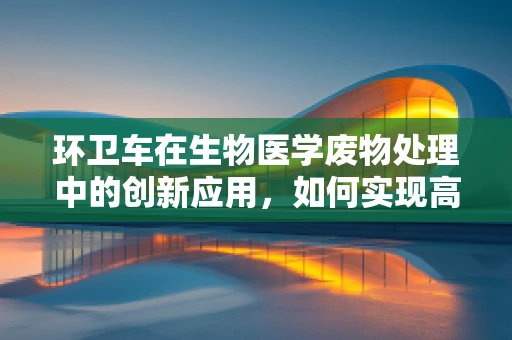 环卫车在生物医学废物处理中的创新应用，如何实现高效、安全与环保的平衡？