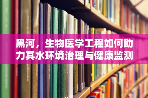 黑河，生物医学工程如何助力其水环境治理与健康监测？