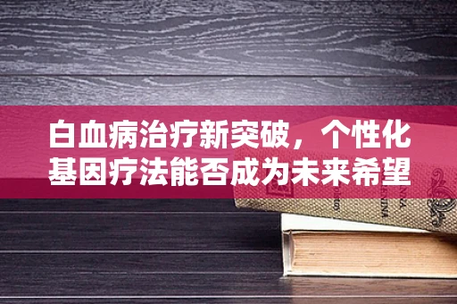 白血病治疗新突破，个性化基因疗法能否成为未来希望？