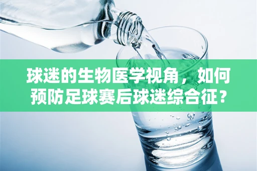 球迷的生物医学视角，如何预防足球赛后球迷综合征？