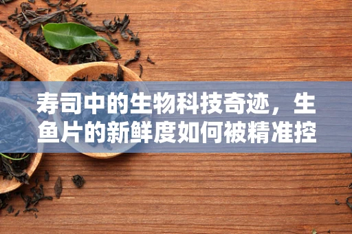 寿司中的生物科技奇迹，生鱼片的新鲜度如何被精准控制？